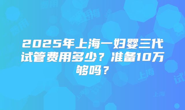 2025年上海一妇婴三代试管费用多少？准备10万够吗？
