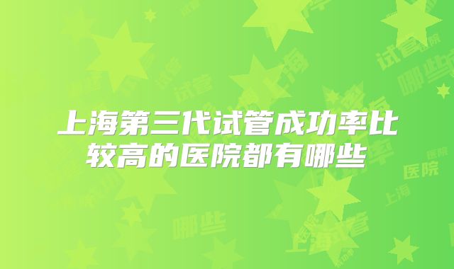 上海第三代试管成功率比较高的医院都有哪些