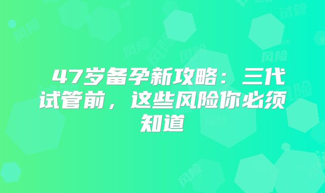 ‌47岁备孕新攻略：三代试管前，这些风险你必须知道