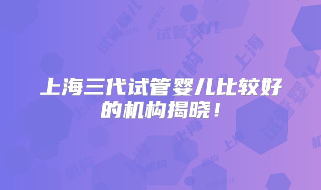 上海三代试管婴儿比较好的机构揭晓！