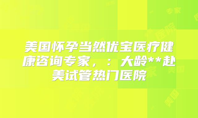 美国怀孕当然优宝医疗健康咨询专家，：大龄**赴美试管热门医院