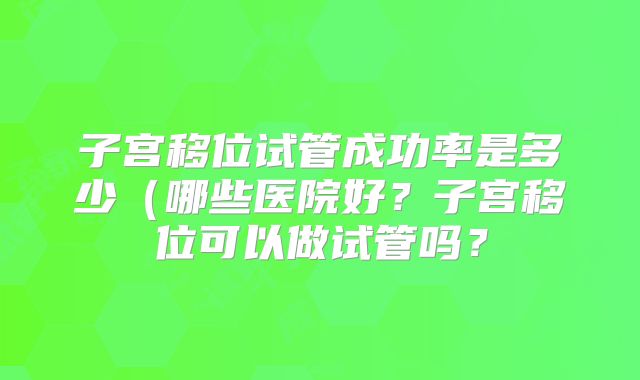子宫移位试管成功率是多少（哪些医院好？子宫移位可以做试管吗？