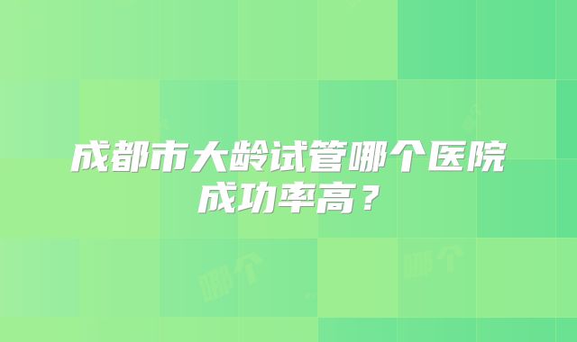成都市大龄试管哪个医院成功率高?