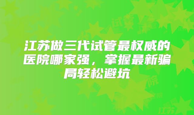 江苏做三代试管最权威的医院哪家强,掌握最新骗局轻松避坑