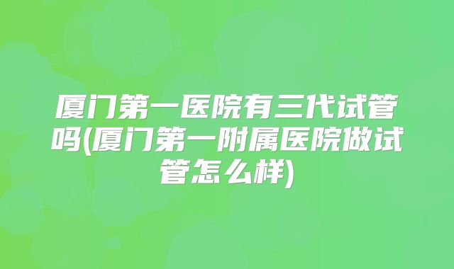 厦门第一医院有三代试管吗(厦门第一附属医院做试管怎么样)