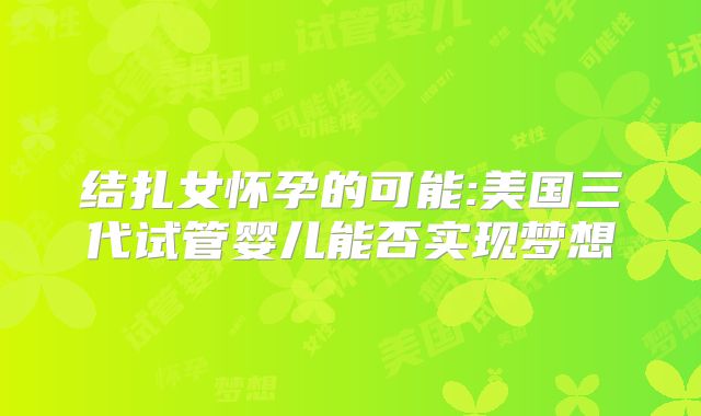 结扎女怀孕的可能:美国三代试管婴儿能否实现梦想