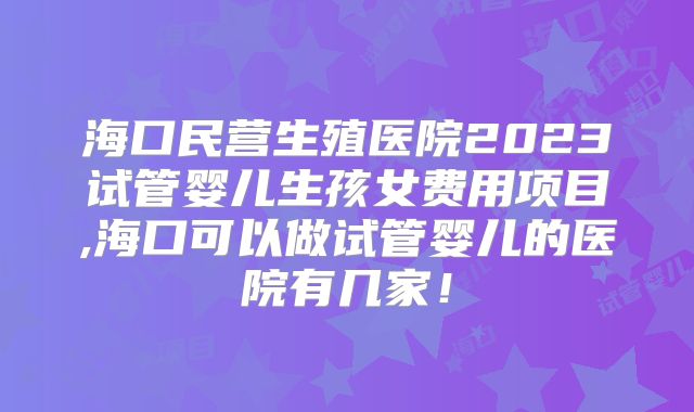海口民营生殖医院2023试管婴儿生孩女费用项目,海口可以做试管婴儿的医院有几家！