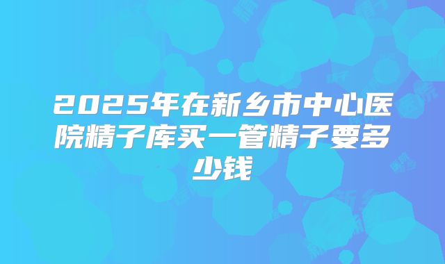 2025年在新乡市中心医院精子库买一管精子要多少钱