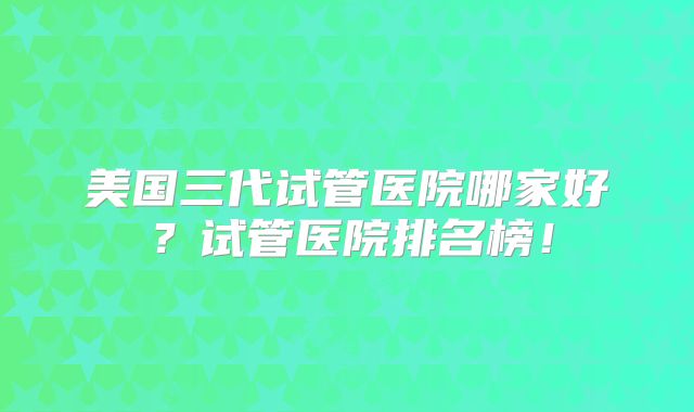 美国三代试管医院哪家好？试管医院排名榜！