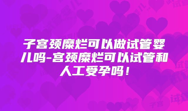 子宫颈糜烂可以做试管婴儿吗-宫颈糜烂可以试管和人工受孕吗!