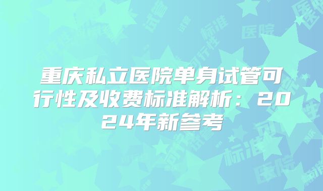 重庆私立医院单身试管可行性及收费标准解析:2024年新参考