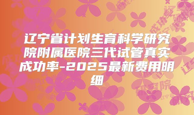 辽宁省计划生育科学研究院附属医院三代试管真实成功率-2025最新费用明细