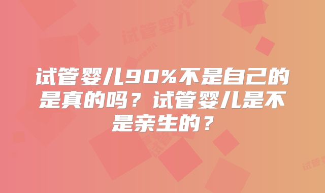 试管婴儿90%不是自己的是真的吗？试管婴儿是不是亲生的？