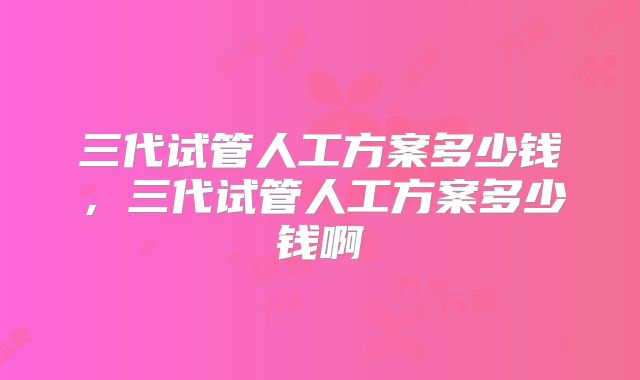 三代试管人工方案多少钱，三代试管人工方案多少钱啊