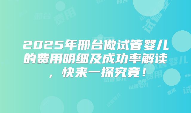 2025年邢台做试管婴儿的费用明细及成功率解读，快来一探究竟！