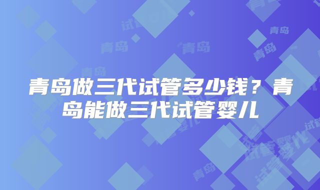 青岛做三代试管多少钱？青岛能做三代试管婴儿