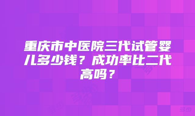 重庆市中医院三代试管婴儿多少钱？成功率比二代高吗？