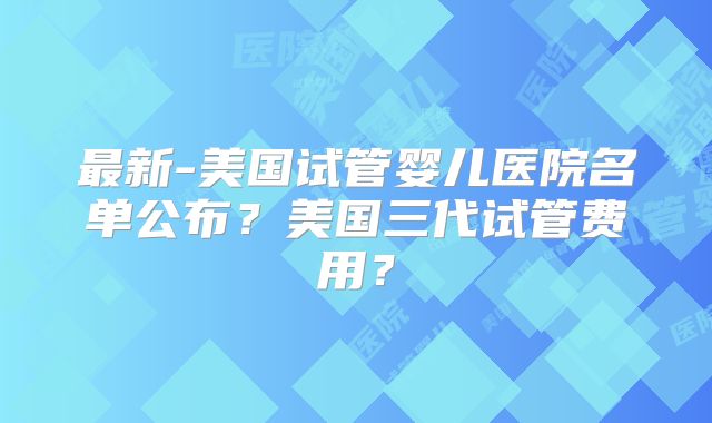 最新-美国试管婴儿医院名单公布？美国三代试管费用？