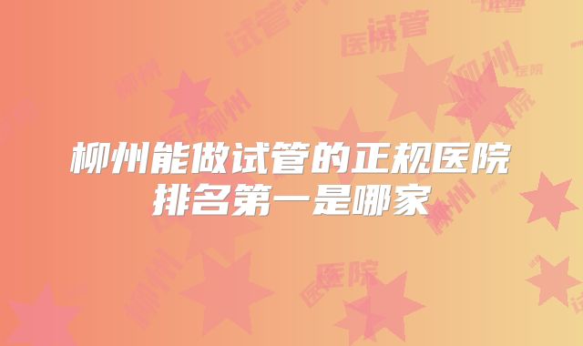 柳州能做试管的正规医院排名第一是哪家