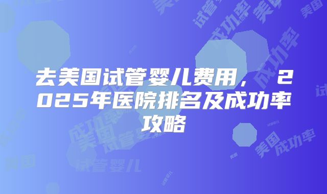 去美国试管婴儿费用， 2025年医院排名及成功率攻略