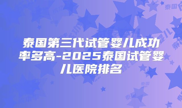 泰国第三代试管婴儿成功率多高-2025泰国试管婴儿医院排名