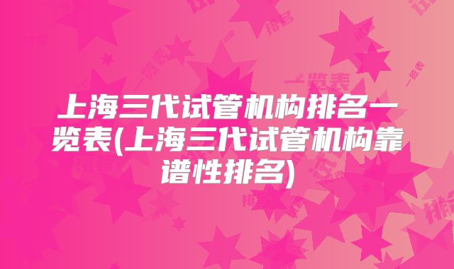 上海三代试管机构排名一览表(上海三代试管机构靠谱性排名)