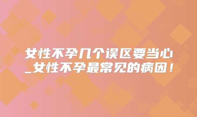 女性不孕几个误区要当心_女性不孕最常见的病因!