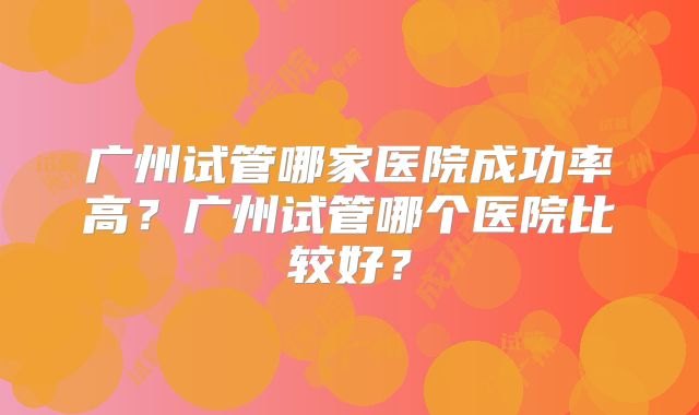 广州试管哪家医院成功率高?广州试管哪个医院比较好?