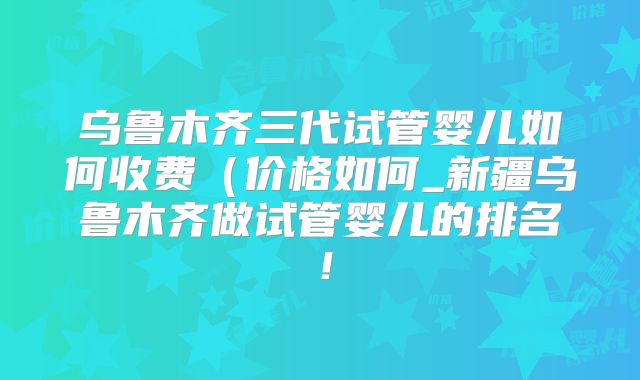乌鲁木齐三代试管婴儿如何收费（价格如何_新疆乌鲁木齐做试管婴儿的排名！