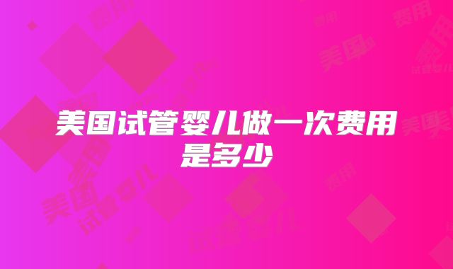 美国试管婴儿做一次费用是多少
