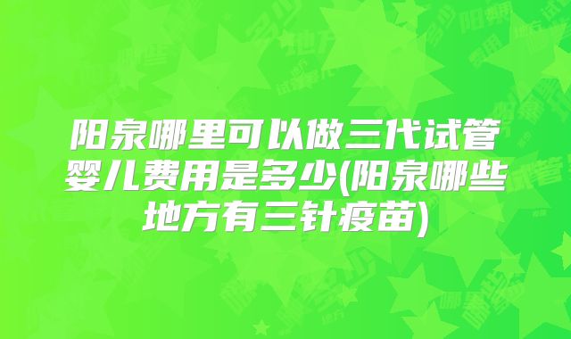 阳泉哪里可以做三代试管婴儿费用是多少(阳泉哪些地方有三针疫苗)