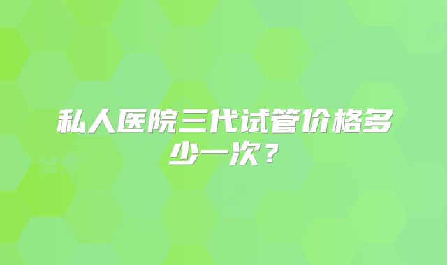 私人医院三代试管价格多少一次？