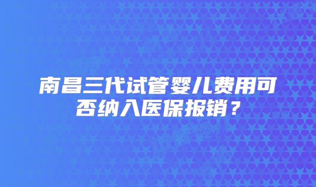 南昌三代试管婴儿费用可否纳入医保报销?