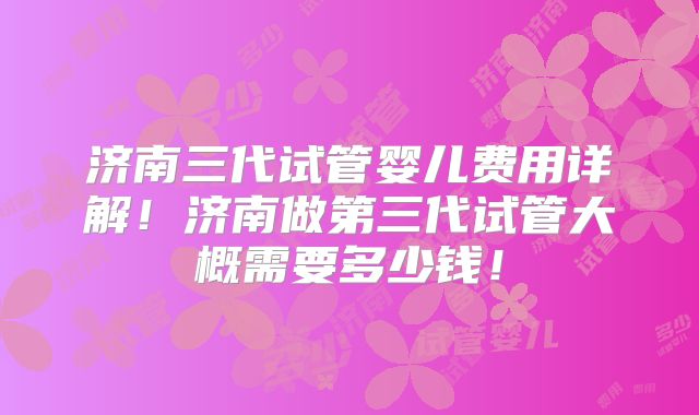 济南三代试管婴儿费用详解！济南做第三代试管大概需要多少钱！