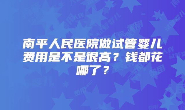 南平人民医院做试管婴儿费用是不是很高？钱都花哪了？
