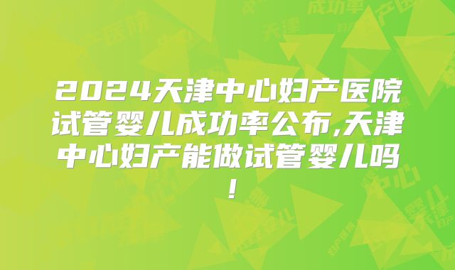 2024天津中心妇产医院试管婴儿成功率公布,天津中心妇产能做试管婴儿吗！