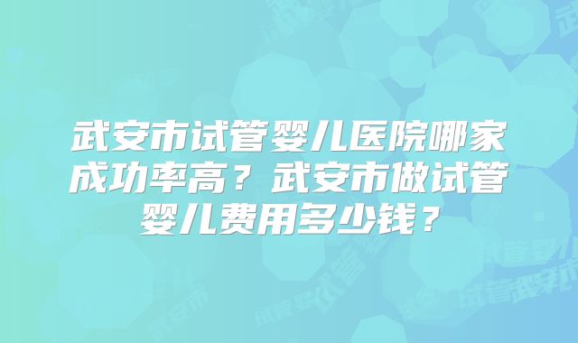 武安市试管婴儿医院哪家成功率高?武安市做试管婴儿费用多少钱?