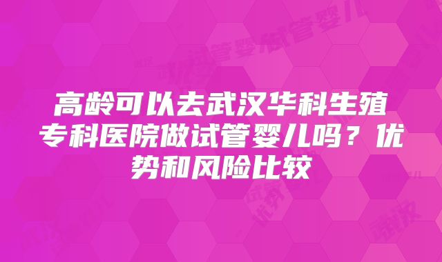 高龄可以去武汉华科生殖专科医院做试管婴儿吗？优势和风险比较