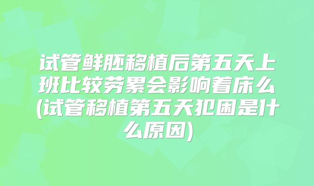 试管鲜胚移植后第五天上班比较劳累会影响着床么(试管移植第五天犯困是什么原因)
