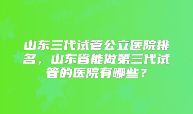 山东三代试管公立医院排名，山东省能做第三代试管的医院有哪些？