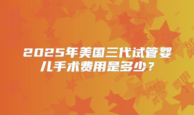 2025年美国三代试管婴儿手术费用是多少?