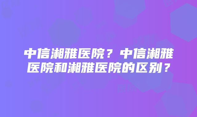 中信湘雅医院？中信湘雅医院和湘雅医院的区别？