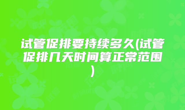 试管促排要持续多久(试管促排几天时间算正常范围)