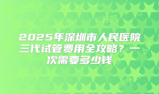 2025年深圳市人民医院三代试管费用全攻略？一次需要多少钱