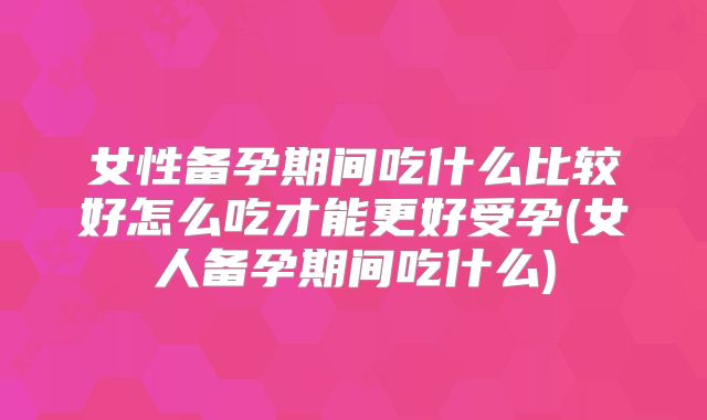 女性备孕期间吃什么比较好怎么吃才能更好受孕(女人备孕期间吃什么)