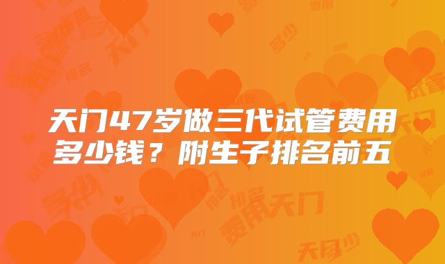 天门47岁做三代试管费用多少钱？附生子排名前五