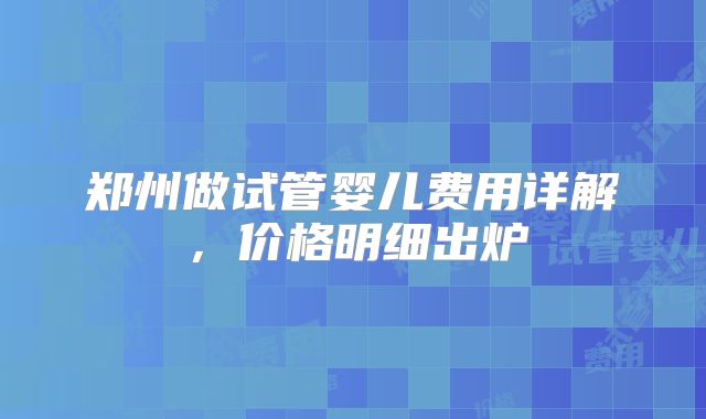 郑州做试管婴儿费用详解，价格明细出炉