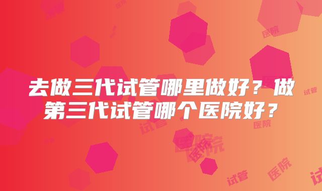 去做三代试管哪里做好？做第三代试管哪个医院好？