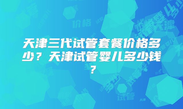 天津三代试管套餐价格多少？天津试管婴儿多少钱？