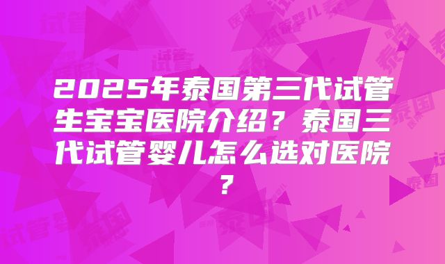 2025年泰国第三代试管生宝宝医院介绍？泰国三代试管婴儿怎么选对医院？